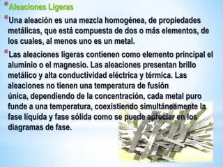 *Aleaciones Ligeras
*Una aleación es una mezcla homogénea, de propiedades
 metálicas, que está compuesta de dos o más elementos, de
 los cuales, al menos uno es un metal.
*Las aleaciones ligeras contienen como elemento principal el
 aluminio o el magnesio. Las aleaciones presentan brillo
 metálico y alta conductividad eléctrica y térmica. Las
 aleaciones no tienen una temperatura de fusión
 única, dependiendo de la concentración, cada metal puro
 funde a una temperatura, coexistiendo simultáneamente la
 fase líquida y fase sólida como se puede apreciar en los
 diagramas de fase.
 