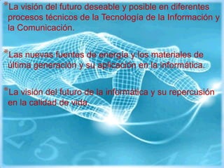 *La visión del futuro deseable y posible en diferentes
 procesos técnicos de la Tecnología de la Información y
 la Comunicación.


*Las nuevas fuentes de energía y los materiales de
 última generación y su aplicación en la informática.


*La visión del futuro de la informática y su repercusión
 en la calidad de vida.
 