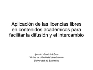 Aplicación de las licencias libres
 en contenidos académicos para
facilitar la difusión y el intercambio


                Ignasi Labastida i Juan
          Oficina de difusió del coneixement
               Universitat de Barcelona
 
