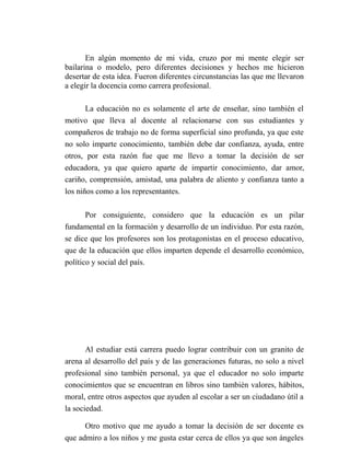 En algún momento de mi vida, cruzo por mi mente elegir ser
bailarina o modelo, pero diferentes decisiones y hechos me hicieron
desertar de esta idea. Fueron diferentes circunstancias las que me llevaron
a elegir la docencia como carrera profesional.

       La educación no es solamente el arte de enseñar, sino también el
motivo que lleva al docente al relacionarse con sus estudiantes y
compañeros de trabajo no de forma superficial sino profunda, ya que este
no solo imparte conocimiento, también debe dar confianza, ayuda, entre
otros, por esta razón fue que me llevo a tomar la decisión de ser
educadora, ya que quiero aparte de impartir conocimiento, dar amor,
cariño, comprensión, amistad, una palabra de aliento y confianza tanto a
los niños como a los representantes.

       Por consiguiente, considero que la educación es un pilar
fundamental en la formación y desarrollo de un individuo. Por esta razón,
se dice que los profesores son los protagonistas en el proceso educativo,
que de la educación que ellos imparten depende el desarrollo económico,
político y social del país.




       Al estudiar está carrera puedo lograr contribuir con un granito de
arena al desarrollo del país y de las generaciones futuras, no solo a nivel
profesional sino también personal, ya que el educador no solo imparte
conocimientos que se encuentran en libros sino también valores, hábitos,
moral, entre otros aspectos que ayuden al escolar a ser un ciudadano útil a
la sociedad.

      Otro motivo que me ayudo a tomar la decisión de ser docente es
que admiro a los niños y me gusta estar cerca de ellos ya que son ángeles
 