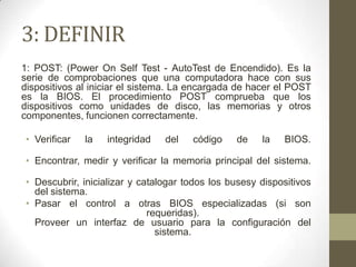 3: DEFINIR
1: POST: (Power On Self Test - AutoTest de Encendido). Es la
serie de comprobaciones que una computadora hace con sus
dispositivos al iniciar el sistema. La encargada de hacer el POST
es la BIOS. El procedimiento POST comprueba que los
dispositivos como unidades de disco, las memorias y otros
componentes, funcionen correctamente.

• Verificar   la   integridad   del   código    de    la   BIOS.

• Encontrar, medir y verificar la memoria principal del sistema.

• Descubrir, inicializar y catalogar todos los busesy dispositivos
  del sistema.
• Pasar el control a otras BIOS especializadas (si son
                             requeridas).
  Proveer un interfaz de usuario para la configuración del
                               sistema.
 