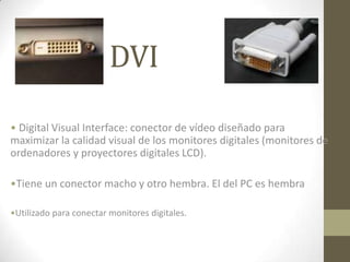 DVI

• Digital Visual Interface: conector de vídeo diseñado para
maximizar la calidad visual de los monitores digitales (monitores de
ordenadores y proyectores digitales LCD).

•Tiene un conector macho y otro hembra. El del PC es hembra

•Utilizado para conectar monitores digitales.
 