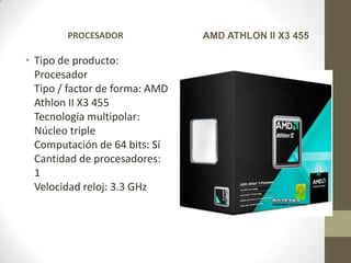PROCESADOR              AMD ATHLON II X3 455

• Tipo de producto:
  Procesador
  Tipo / factor de forma: AMD
  Athlon II X3 455
  Tecnología multipolar:
  Núcleo triple
  Computación de 64 bits: Sí
  Cantidad de procesadores:
  1
  Velocidad reloj: 3.3 GHz
 