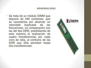 MEMORIAS DDR2


• Se trata de un módulo DIMM que
  dispone de 240 contactos, que
  se caracteriza por alcanzar un
  velocidad duplicada de las
  frecuencias, en comparación con
  las del tipo DDR, posibilitando de
  esta manera la realización de
  cuatro transferencias por cada
  ciclo de reloj, al contrario de las
  DDR que sólo permiten hasta
  dos transferencias.
 