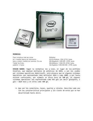 MEMORIAS:
Para complicar más las cosas:
bit = medida básica de información.
byte u octeto= medida de memoria. Es una
"celda" de 8 bits.
palabra= 2 bytes
Múltiplos:
Kb,Ko,Kilobyte: 1024 (2^10) bytes
Mb,Megabyte:1.000.000 (10^6) bytes
Mib,Mibibyte: 1.048.576 (2^20) bytes
Gb,Gigabyte:1.000.000.000 (10^9) bytes
DISCOS DUROS: Según la normativa iec y ieee, en lugar de los prefijos
binarios, que emplean múltiplos de potencias de 1024, y son los usados
por sistemas operativos demicrosoft. esto provoca que en algunos sistemas
operativos sea representado como múltiplos 1024 o como 1000, y por tanto
existan confusiones, por ejemplo un disco duro de 500 gb, en algunos
sistemas operativos sea representado como 465 gib (es decir gibibytes; 1
gib = 1024 mib) y en otros como 500 gb.
6. Que son los conectores, buses, puertos y zócalos. Describa cada uno
con las características principales y las clases de estos que se han
desarrollado hasta ahora.
 