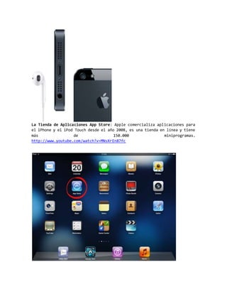 La Tienda de Aplicaciones App Store: Apple comercializa aplicaciones para
el iPhone y el iPod Touch desde el año 2008, es una tienda en línea y tiene
más de 150.000 miniprogramas.
http://www.youtube.com/watch?v=MNsXrEn87fc
 