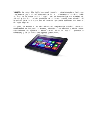 TABLETS: Un tablet PC, tablet personal computer, tabletcomputer, tableta o
simplemente tablet es una computadora portatil u ordenador portátil (como
se dice en la madre patria España) que se caracteriza por carecer de
teclado y por utilizar una pantalla táctil o multitáctil como dispositivo
principal para interactuar con el usuario, que puede utilizar los dedos o
un lápiz digital.
Así pues, un tablet PC es básicamente una computadora portátil contenida
enteramente en una pantalla táctil, desprovista de teclado y ratón. Puede
considerarse un aparato a medio camino entre un portátil (laptop o
notebook) y un teléfono inteligente (smartphone).
 