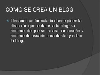 COMO SE CREA UN BLOG
   Llenando un formulario donde piden la
    dirección que le darás a tu blog, su
    nombre, de que se tratara contraseña y
    nombre de usuario para dentar y editar
    tu blog.
 