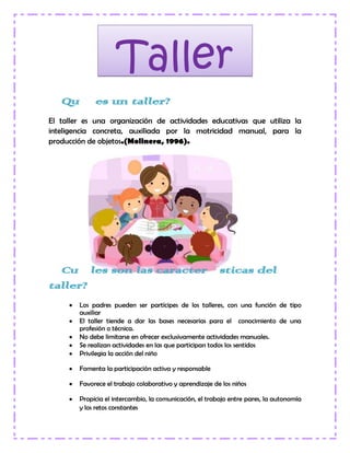 ¿Qué es un taller?
El taller es una organización de actividades educativas que utiliza la
inteligencia concreta, auxiliada por la motricidad manual, para la
producción de objetos.(Molinera, 1996).
¿Cuáles son las características del
taller?
Los padres pueden ser partícipes de los talleres, con una función de tipo
auxiliar
El taller tiende a dar las bases necesarias para el conocimiento de una
profesión o técnica.
No debe limitarse en ofrecer exclusivamente actividades manuales.
Se realizan actividades en las que participan todos los sentidos
Privilegia la acción del niño
Fomenta la participación activa y responsable
Favorece el trabajo colaborativo y aprendizaje de los niños
Propicia el intercambio, la comunicación, el trabajo entre pares, la autonomía
y los retos constantes
Taller
 