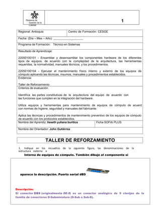 fSistema de
Gestión de la
Calidad
Regional: Antioquia Centro de Formación: CESGE
Fecha: (Día – Mes – Año): _
Programa de Formación: Técnico en Sistemas
Resultado de Aprendizaje:
22050100101 - Ensamblar y desensamblar los componentes hardware de los diferentes
tipos de equipos, de acuerdo con la complejidad de la arquitectura, las herramientas
requeridas, la normatividad, manuales técnicos, y los procedimientos.
22050100104 - Ejecutar el mantenimiento físico interno y externo de los equipos de
cómputo aplicando las técnicas, insumos, manuales y procedimientos establecidos.
Evidencia:
Taller de Reforzamiento
Criterios de evaluación:
Identifica las partes constitutivas de la arquitectura del equipo de acuerdo con
las funciones que cumplen en la integración del hardware.
Utiliza equipos y herramientas para mantenimiento de equipos de cómputo de acuerd
con normas de higiene, seguridad y manuales del fabricante.
Aplica las técnicas y procedimientos de mantenimiento preventivo de los equipos de cómputo
de acuerdo con los protocolos establecidos.
Nombre del Aprendiz: lisseth yuliana buritica Ficha SOFIA PLUS:
Nombre del Orientador: John Gutiérrez
TALLER DE REFORZAMIENTO
1. Indique en los recuadros de la siguiente figura, las denominaciones de la
estructura externa e
Interna de equipos de cómputo. También dibuje el componente si
aparece la descripción. Puerto serial dB9
Descripción:
El conector DB9 (originalmente DE-9) es un conector analógico de 9 clavijas de la
familia de conectores D-Subminiature (D-Sub o Sub-D).
 