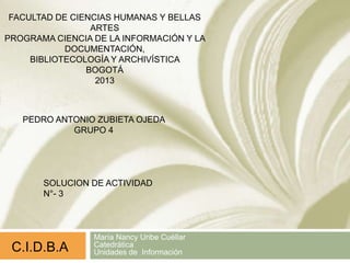 María Nancy Uribe Cuéllar
Catedrática
Unidades de Información
FACULTAD DE CIENCIAS HUMANAS Y BELLAS
ARTES
PROGRAMA CIENCIA DE LA INFORMACIÓN Y LA
DOCUMENTACIÓN,
BIBLIOTECOLOGÍA Y ARCHIVÍSTICA
BOGOTÁ
2013
PEDRO ANTONIO ZUBIETA OJEDA
GRUPO 4
C.I.D.B.A
SOLUCION DE ACTIVIDAD
N°- 3
 