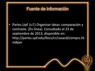 Fuente de información

• Parles.Upf. (s.f.) Organizar ideas: comparación y
contraste. [En línea]. Consultado el 23 de
septiembre de 2013, disponible en:
http://parles.upf.edu/llocs/cr/casacd/compcs.ht
m#per

 