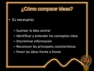 ¿Cómo comparar ideas?
• Es necesario:
– Sustraer la idea central
– Identificar y entender los conceptos clave
– Discriminar información
– Reconocer las principales características
– Poner las ideas frente a frente

 