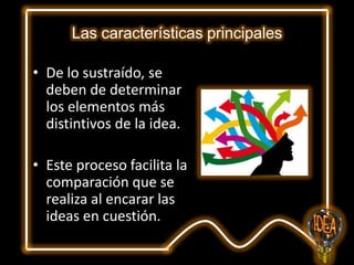 Las características principales
• De lo sustraído, se
deben de determinar
los elementos más
distintivos de la idea.

• Este proceso facilita la
comparación que se
realiza al encarar las
ideas en cuestión.

 