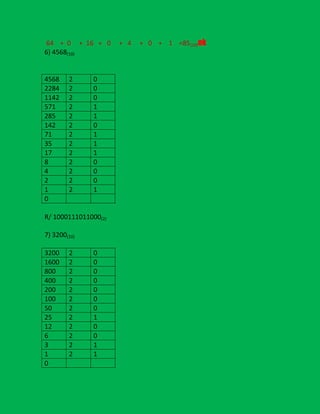 64 + 0 + 16 + 0
6) 4568(10)

4568
2284
1142
571
285
142
71
35
17
8
4
2
1
0

2
2
2
2
2
2
2
2
2
2
2
2
2

0
0
0
1
1
0
1
1
1
0
0
0
1

R/ 1000111011000(2)
7) 3200(10)
3200
1600
800
400
200
100
50
25
12
6
3
1
0

2
2
2
2
2
2
2
2
2
2
2
2

0
0
0
0
0
0
0
1
0
0
1
1

+ 4

+ 0 + 1 =85(10)ok

 