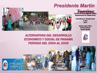 Presidente Martin
Torrijos

Universidad de Panamá
Facultad de Administración Publica
Departamento de Trabajo Social
Licenciatura en Trabajo Social
II año
2013
Alberto López Yáñez
Katiuska Dimas
Yascary Murillo

ALTERNATIVAS DEL DESARROLLO
ECONOMICO Y SOCIAL DE PANAMA
PERIODO DEL 2004 AL 2009

 