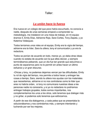 Taller:

La unión hace la fuerza
Era nueva en un colegio del que poco había escuchado, no conocía a
nadie, después de unas semanas empecé a comprender su
metodología, me instalaron en una mesa de trabajo, en mi equipo
éramos 5, Emily Díaz, Adrianne Rojo, Sara Cortes, Tony Zapata, y yo
Katerina Velásquez.
Todos teníamos unos roles en el equipo, Emily era la vigía del tiempo,
adrianne era la líder, Sara la utilera, tony el comunicador y yo era la
redactora.
Todos se ponían de acuerdo en todo, menos yo, yo daba otras ideas
cuando no estaba de acuerdo con la que ellos decían, y siempre
terminábamos peleando, que un día fue tan grande que estuvimos a
punto de separarnos pero no lo permití sin antes hacer un último
esfuerzo y un gran discurso.
-Chicas y tony, no podemos dejarnos vencer por las dificultades, Emily
tu rol de vigía del tiempo, nos permite a todos hacer y entregar las
cosas a tiempo, Sara, siendo la utilera nos ayudas con los materiales
que necesitamos, adrianne si no nos controlaras como la líder que
eres no habría orden, si tony no comunicara nuestras ideas a las
personas nadie no conocería, y si yo no redactara no podríamos
entregar trabajos grupales, todos somos importantes, nos
complementamos los unos a los otros, solo tenemos que dialogar más
y no gritar, si podemos solo tenemos que esforzarnos.
A partir de ese día dialogamos, y cada pelea que se presentaba la
solucionábamos y nos controlamos más, y siempre intentando y
luchando por ser los mejores.

 