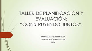TALLER DE PLANIFICACIÓN Y
EVALUACIÓN:
“CONSTRUYENDO JUNTOS”.
PATRICIA VÁSQUEZ ESPINOZA
UTP EDUCACIÓN PARVULARIA
2014
 