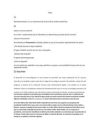 Taller
1)
Retroalimentación: es un mecanismo de control de los sistema dinámicos
2)
¿Qué es recurso natural?
es un bien proporcionado por la naturaleza sin alteraciones por parte del ser humano
¿Qué es firmamento?
Se entiende por firmamento la bóveda celeste en que se encuentran aparentemente los astros.
¿Por dónde recorrer el agua cristalina?
El agua cristalina recorrer por los ríos y arroyuelos
¿Dónde está el águila?
El águila está desaparecido
¿Qué es sagrada?
es una noción que, aplicada a una cosa, permite a un grupo o una sociedad humana creer en una
separación binaria
3) resumen
El desarrollo de la tecnología por la raza humana ha permitido una mayor explotación de los recursos
naturales y ha ayudado a paliar parte de los riesgos de los peligros naturales. No obstante, a pesar de este
progreso, el destino de la civilización humana está estrechamente ligado a los cambios en el medio
ambiente. Existe un complejísimo sistema de retroalimentación entre el uso de la tecnología avanzada y los
cambios en el medio ambiente, que sólo ahora se están comenzando a entender, aunque muy lentamente.
Los humanos emplean la naturaleza para actividades tanto económicas como de ocio. La obtención de
recursos naturales para el uso industrial sigue siendo una parte esencial del sistema económico mundial.
Algunas actividades, como la caza y la pesca, tienen intenciones tanto económicas como de ocio.
En el año 1854 el jefe indio Noah Sealth respondió de una forma muy especial a la propuesta del
presidente Franklin Pierce para crear una reserva india y acabar con los enfrentamientos entre indios y
blancos. Suponía el despojo de las tierras indias. En el año 1855 se firmó el tratado de Point Elliot, con el
que se consumaba el despojo de las tierras a los nativos indios. Noah Sealth, con su respuesta al
presidente, creó el primer manifiesto en defensa del medio ambiente y la naturaleza que ha perdurado en
el tiempo. El jefe indio murió el 7 de junio de 1866 a la edad de 80 años. Su memoria ha quedado en el
tiempo y sus palabras continúan vigentes.
 