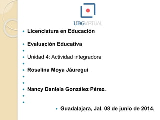  Licenciatura en Educación
 Evaluación Educativa

 Unidad 4: Actividad integradora

 Rosalina Moya Jáuregui


 Nancy Daniela González Pérez.


 Guadalajara, Jal. 08 de junio de 2014.
 
