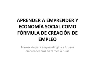 APRENDER A EMPRENDER Y
ECONOMÍA SOCIAL COMO
FÓRMULA DE CREACIÓN DE
EMPLEO
Formación para empleo dirigida a futuras
emprendedoras en el medio rural.
 