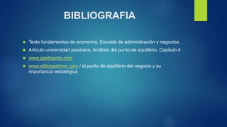 BIBLIOGRAFIA 
 Texto fundamentos de economía, Escuela de administración y negocios. 
 Articulo universidad javeriana, Análisis del punto de equilibrio, Capitulo 4 
 www.gestiopolis.com 
 www.elblogsalmon.com / el punto de equilibrio del negocio y su 
importancia estratégica 
