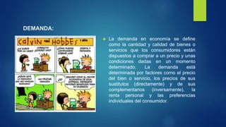 DEMANDA: 
 La demanda en economía se define 
como la cantidad y calidad de bienes o 
servicios que los consumidores están 
dispuestos a comprar a un precio y unas 
condiciones dadas en un momento 
determinado. La demanda está 
determinada por factores como el precio 
del bien o servicio, los precios de sus 
sustitutos (directamente) y de sus 
complementarios (inversamente), la 
renta personal y las preferencias 
individuales del consumidor. 
 