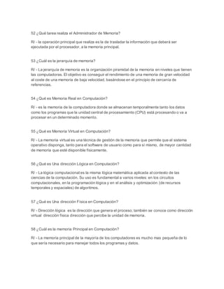 52 ¿Qué tarea realiza el Administrador de Memoria? 
R/ - la operación principal que realiza es la de trasladar la información que deberá ser 
ejecutada por el procesador, a la memoria principal. 
53 ¿Cuál es la jerarquía de memoria? 
R/ - La jerarquía de memoria es la organización piramidal de la memoria en niveles que tienen 
las computadoras. El objetivo es conseguir el rendimiento de una memoria de gran velocidad 
al coste de una memoria de baja velocidad, basándose en el principio de cercanía de 
referencias. 
54 ¿Qué es Memoria Real en Computación? 
R/ - es la memoria de la computadora donde se almacenan temporalmente tanto los datos 
como los programas que la unidad central de procesamiento (CPU) está procesando o va a 
procesar en un determinado momento. 
55 ¿Qué es Memoria Virtual en Computación? 
R/ - La memoria virtual es una técnica de gestión de la memoria que permite que el sistema 
operativo disponga, tanto para el software de usuario como para sí mismo, de mayor cantidad 
de memoria que esté disponible físicamente. 
56 ¿Qué es Una dirección Lógica en Computación? 
R/ - La lógica computacional es la misma lógica matemática aplicada al contexto de las 
ciencias de la computación. Su uso es fundamental a varios niveles: en los circuitos 
computacionales, en la programación lógica y en el análisis y optimización (de recursos 
temporales y espaciales) de algoritmos. 
57 ¿Qué es Una dirección Física en Computación? 
R/ - Dirección lógica es la dirección que genera el proceso; también se conoce como dirección 
virtual dirección física dirección que percibe la unidad de memoria. 
58 ¿Cuál es la memoria Principal en Computación? 
R/ - La memoria principal de la mayoría de los computadores es mucho mas pequeña de lo 
que sería necesario para manejar todos los programas y datos. 
 