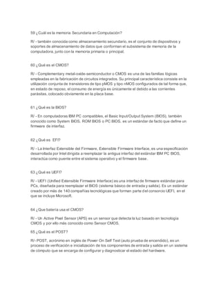 59 ¿Cuál es la memoria Secundaria en Computación? 
R/ - también conocida como almacenamiento secundario, es el conjunto de dispositivos y 
soportes de almacenamiento de datos que conforman el subsistema de memoria de la 
computadora, junto con la memoria primaria o principal. 
60 ¿Qué es el CMOS? 
R/ - Complementary metal-oxide-semiconductor o CMOS es una de las familias lógicas 
empleadas en la fabricación de circuitos integrados. Su principal característica consiste en la 
utilización conjunta de transistores de tipo pMOS y tipo nMOS configurados de tal forma que, 
en estado de reposo, el consumo de energía es únicamente el debido a las corrientes 
parásitas, colocado obviamente en la placa base. 
61 ¿Qué es la BIOS? 
R/ - En computadoras IBM PC compatibles, el Basic Input/Output System (BIOS), también 
conocido como System BIOS, ROM BIOS o PC BIOS, es un estándar de facto que define un 
firmware de interfaz. 
62 ¿Qué es EFI? 
R/ - La Interfaz Extensible del Firmware, Extensible Firmware Interface, es una especificación 
desarrollada por Intel dirigida a reemplazar la antigua interfaz del estándar IBM PC BIOS, 
interactúa como puente entre el sistema operativo y el firmware base. 
63 ¿Qué es UEFI? 
R/ - UEFI (Unified Extensible Firmware Interface) es una interfaz de firmware estándar para 
PCs, diseñada para reemplazar el BIOS (sistema básico de entrada y salida). Es un estándar 
creado por más de 140 compañías tecnológicas que forman parte del consorcio UEFI, en el 
que se incluye Microsoft. 
64 ¿Que batería usa el CMOS? 
R/ - Un Active Pixel Sensor (APS) es un sensor que detecta la luz basado en tecnología 
CMOS y por ello más conocido como Sensor CMOS. 
65 ¿Qué es el POST? 
R/- POST, acrónimo en inglés de Power On Self Test (auto prueba de encendido), es un 
proceso de verificación e inicialización de los componentes de entrada y salida en un sistema 
de cómputo que se encarga de configurar y diagnosticar el estado del hardware. 
 