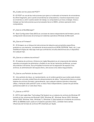 66 ¿Cuáles son los pasos del POST? 
R/ -El POST es una de las instrucciones que opera un ordenador al momento de encenderse. 
Es difícil imaginarlo, pero cuando encendemos la computadora y nosotros esperamos a que 
se encienda o a abrir nuestra sesión de trabajo, la computadora ya inicia a trabajar. Inicia a 
trabajar por las instrucciones que el procesador lee en el BIOS, primera operación de la 
computadora. 
67 ¿Qué es el BootManager? 
R/ - Boot Configuration Data (BCD) es una base de datos independiente del firmware para la 
configuración del proceso de arranque en sistemas operativos Windows de Microsoft. 
68 ¿Qué es el Firmware? 
R/ - El firmware es un bloque de instrucciones de máquina para propósitos específicos, 
grabado en una memoria, normalmente de lectura/escritura (ROM, EEPROM, flash, etc.), que 
establece la lógica de más bajo nivel que controla los circuitos electrónicos de un dispositivo 
de cualquier tipo. 
69 ¿Qué es un sistema de archivos? 
R/ - El sistema de archivos o ficheros (en inglés:filesystem) es el componente del sistema 
operativo encargado de administrar y facilitar el uso de las memorias periféricas, ya sean 
secundarias o terciarias. Sus principales funciones son la asignación de espacio a los 
archivos, la administración del espacio libre y del acceso a los datos resguardados. 
70 ¿Qué es una Partición de disco duro? 
R/ - Una partición de disco, en mantenimiento, es el nombre genérico que recibe cada división 
presente en una sola unidad física de almacenamiento de datos. Toda partición tiene su propio 
sistema de archivos (formato); generalmente, casi cualquier sistema operativo interpreta, 
utiliza y manipula cada partición como un disco físico independiente, a pesar de que dichas 
particiones estén en un solo disco físico. 
71 ¿Qué es un NTFS? 
R - NTFS (del inglés New Technology File System) es un sistema de archivos de Windows NT 
incluido en las versiones de Windows 2000, Windows XP, Windows Server 2003, Windows 
Server 2008, Windows Vista, Windows 7 y Windows 8. Está basado en el sistema de archivos 
HPFS de IBM/Microsoft usado en el sistema operativo OS/2, y también tiene ciertas 
influencias del formato de archivos HFS diseñado por Apple. 
 