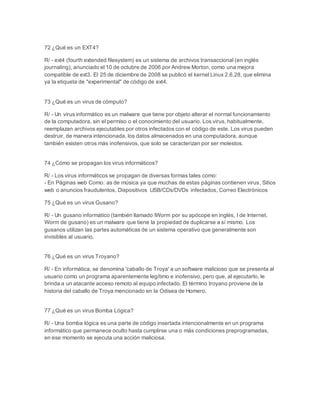 72 ¿Qué es un EXT4? 
R/ - ext4 (fourth extended filesystem) es un sistema de archivos transaccional (en inglés 
journaling), anunciado el 10 de octubre de 2006 por Andrew Morton, como una mejora 
compatible de ext3. El 25 de diciembre de 2008 se publicó el kernel Linux 2.6.28, que elimina 
ya la etiqueta de "experimental" de código de ext4. 
73 ¿Qué es un virus de cómputo? 
R/ - Un virus informático es un malware que tiene por objeto alterar el normal funcionamiento 
de la computadora, sin el permiso o el conocimiento del usuario. Los virus, habitualmente, 
reemplazan archivos ejecutables por otros infectados con el código de este. Los virus pueden 
destruir, de manera intencionada, los datos almacenados en una computadora, aunque 
también existen otros más inofensivos, que solo se caracterizan por ser molestos. 
74 ¿Cómo se propagan los virus informáticos? 
R/ - Los virus informáticos se propagan de diversas formas tales como: 
- En Páginas web Como: as de música ya que muchas de estas páginas contienen virus, Sitios 
web o anuncios fraudulentos, Dispositivos USB/CDs/DVDs infectados, Correo Electrónicos 
75 ¿Qué es un virus Gusano? 
R/ - Un gusano informático (también llamado IWorm por su apócope en inglés, I de Internet, 
Worm de gusano) es un malware que tiene la propiedad de duplicarse a sí mismo. Los 
gusanos utilizan las partes automáticas de un sistema operativo que generalmente son 
invisibles al usuario. 
76 ¿Qué es un virus Troyano? 
R/ - En informática, se denomina 'caballo de Troya' a un software malicioso que se presenta al 
usuario como un programa aparentemente legítimo e inofensivo, pero que, al ejecutarlo, le 
brinda a un atacante acceso remoto al equipo infectado. El término troyano proviene de la 
historia del caballo de Troya mencionado en la Odisea de Homero. 
77 ¿Qué es un virus Bomba Lógica? 
R/ - Una bomba lógica es una parte de código insertada intencionalmente en un programa 
informático que permanece oculto hasta cumplirse una o más condiciones preprogramadas, 
en ese momento se ejecuta una acción maliciosa. 
 