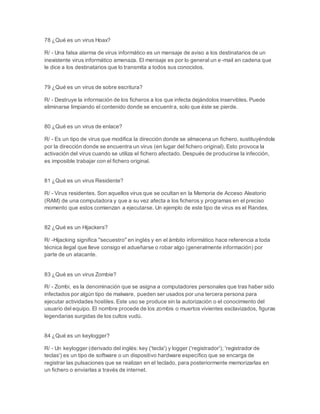 78 ¿Qué es un virus Hoax? 
R/ - Una falsa alarma de virus informático es un mensaje de aviso a los destinatarios de un 
inexistente virus informático amenaza. El mensaje es por lo general un e-mail en cadena que 
le dice a los destinatarios que lo transmita a todos sus conocidos. 
79 ¿Qué es un virus de sobre escritura? 
R/ - Destruye la información de los ficheros a los que infecta dejándolos inservibles. Puede 
eliminarse limpiando el contenido donde se encuentra, solo que éste se pierde. 
80 ¿Qué es un virus de enlace? 
R/ - Es un tipo de virus que modifica la dirección donde se almacena un fichero, sustituyéndola 
por la dirección donde se encuentra un virus (en lugar del fichero original). Esto provoca la 
activación del virus cuando se utiliza el fichero afectado. Después de producirse la infección, 
es imposible trabajar con el fichero original. 
81 ¿Qué es un virus Residente? 
R/ - Virus residentes. Son aquellos virus que se ocultan en la Memoria de Acceso Aleatorio 
(RAM) de una computadora y que a su vez afecta a los ficheros y programas en el preciso 
momento que estos comienzan a ejecutarse. Un ejemplo de este tipo de virus es el Randex. 
82 ¿Qué es un Hijackers? 
R/ -Hijacking significa "secuestro" en inglés y en el ámbito informático hace referencia a toda 
técnica ilegal que lleve consigo el adueñarse o robar algo (generalmente información) por 
parte de un atacante. 
83 ¿Qué es un virus Zombie? 
R/ - Zombi, es la denominación que se asigna a computadores personales que tras haber sido 
infectados por algún tipo de malware, pueden ser usados por una tercera persona para 
ejecutar actividades hostiles. Este uso se produce sin la autorización o el conocimiento del 
usuario del equipo. El nombre procede de los zombis o muertos vivientes esclavizados, figuras 
legendarias surgidas de los cultos vudú. 
84 ¿Qué es un keylogger? 
R/ - Un keylogger (derivado del inglés: key ('tecla') y logger ('registrador'); 'registrador de 
teclas') es un tipo de software o un dispositivo hardware específico que se encarga de 
registrar las pulsaciones que se realizan en el teclado, para posteriormente memorizarlas en 
un fichero o enviarlas a través de internet. 
 