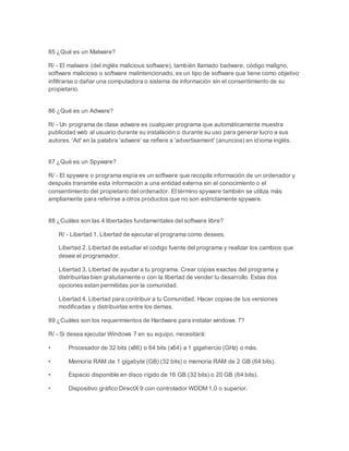 85 ¿Qué es un Malware? 
R/ - El malware (del inglés malicious software), también llamado badware, código maligno, 
software malicioso o software malintencionado, es un tipo de software que tiene como objetivo 
infiltrarse o dañar una computadora o sistema de información sin el consentimiento de su 
propietario. 
86 ¿Qué es un Adware? 
R/ - Un programa de clase adware es cualquier programa que automáticamente muestra 
publicidad web al usuario durante su instalación o durante su uso para generar lucro a sus 
autores. 'Ad' en la palabra 'adware' se refiere a 'advertisement' (anuncios) en idioma inglés. 
87 ¿Qué es un Spyware? 
R/ - El spyware o programa espía es un software que recopila información de un ordenador y 
después transmite esta información a una entidad externa sin el conocimiento o el 
consentimiento del propietario del ordenador. El término spyware también se utiliza más 
ampliamente para referirse a otros productos que no son estrictamente spyware. 
88 ¿Cuáles son las 4 libertades fundamentales del software libre? 
R/ - Libertad 1. Libertad de ejecutar el programa como desees. 
Libertad 2. Libertad de estudiar el codigo fuente del programa y realizar los cambios que 
desee el programador. 
Libertad 3. Libertad de ayudar a tu programa. Crear copias exactas del programa y 
distribuirlas bien gratuitamente o con la libertad de vender tu desarrollo. Estas dos 
opciones estan permitidas por la comunidad. 
Libertad 4. Libertad para contribuir a tu Comunidad. Hacer copias de tus versiones 
modificadas y distribuirlas entre los demas. 
89 ¿Cuáles son los requerimientos de Hardware para instalar windows 7? 
R/ - Si desea ejecutar Windows 7 en su equipo, necesitará: 
• Procesador de 32 bits (x86) o 64 bits (x64) a 1 gigahercio (GHz) o más. 
• Memoria RAM de 1 gigabyte (GB) (32 bits) o memoria RAM de 2 GB (64 bits). 
• Espacio disponible en disco rígido de 16 GB (32 bits) o 20 GB (64 bits). 
• Dispositivo gráfico DirectX 9 con controlador WDDM 1.0 o superior. 
 