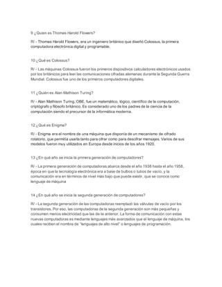 9 ¿Quien es Thomas Harold Flowers? 
R/ - Thomas Harold Flowers, era un ingeniero británico que diseñó Colossus, la primera 
computadora electrónica digital y programable. 
10 ¿Qué es Colossus? 
R/ - Las máquinas Colossus fueron los primeros dispositivos calculadores electrónicos usados 
por los británicos para leer las comunicaciones cifradas alemanas durante la Segunda Guerra 
Mundial. Colossus fue uno de los primeros computadores digitales. 
11 ¿Quién es Alan Mathison Turing? 
R/ - Alan Mathison Turing, OBE, fue un matemático, lógico, científico de la computación, 
criptógrafo y filósofo británico. Es considerado uno de los padres de la ciencia de la 
computación siendo el precursor de la informática moderna. 
12 ¿Qué es Enigma? 
R/ - Enigma era el nombre de una máquina que disponía de un mecanismo de cifrado 
rotatorio, que permitía usarla tanto para cifrar como para descifrar mensajes. Varios de sus 
modelos fueron muy utilizados en Europa desde inicios de los años 1920. 
13 ¿En qué año se inicia la primera generación de computadores? 
R/ - La primera generación de computadoras abarca desde el año 1938 hasta el año 1958, 
época en que la tecnología electrónica era a base de bulbos o tubos de vacío, y la 
comunicación era en términos de nivel más bajo que puede existir, que se conoce como 
lenguaje de máquina 
14 ¿En qué año se inicia la segunda generación de computadores? 
R/ - La segunda generación de las computadoras reemplazó las válvulas de vacío por los 
transistores. Por eso, las computadoras de la segunda generación son más pequeñas y 
consumen menos electricidad que las de la anterior. La forma de comunicación con estas 
nuevas computadoras es mediante lenguajes más avanzados que el lenguaje de máquina, los 
cuales reciben el nombre de “lenguajes de alto nivel” o lenguajes de programación. 
 