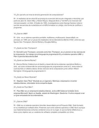 15 ¿En qué año se inicia la tercera generación de computadores? 
R/ - A mediados de los años 60 se produjo la invención del circuito integrado o microchip, por 
parte de Jack St. Claire Kilby y Robert Noyce. Después llevó a Ted Hoff a la invención del 
microprocesador, en Intel. A finales de 1960, investigadores como George Gamow notaron 
que las secuencias de nucleótidos en el ADN formaban un código, otra forma de codificar o 
programar. 
16 ¿Qué es UNIX? 
R/ - Unix es un sistema operativo portable, multitarea y multiusuario; desarrollado, en 
principio, en 1969, por un grupo de empleados de los laboratorios Bell de AT&T, entre los que 
figuran Ken Thompson, Dennis Ritchie y Douglas McIlroy. 
17 ¿Quién es Ken Thompson? 
R/- Kenneth Lane Thompson, conocido como Ken Thompson, es un pionero en las ciencias de 
la computación. Su trabajo con el lenguaje de programación B y el sistema operativo UNIX y 
Plan 9 para los laboratorios Bell 
18 ¿Quién es Dennis Ritchie? 
R/ -Dennis Ritchie Colaboró en el diseño y desarrollo de los sistemas operativos Multics y 
Unix, así como el desarrollo de varios lenguajes de programación como el C, tema sobre el 
cual escribió un célebre clásico de las ciencias de la computación junto a Brian Wilson 
Kernighan: El lenguaje de programación C. 
19 ¿Quién es Steve Wozniak? 
R/ - Stephen Gary "Woz" Wozniak es un ingeniero, filántropo, empresario e inventor 
estadounidense, cofundador de la compañía Apple. 
20 ¿Quién es Paul Allen? 
R/ - Paul Allen es un empresario estadounidense. Junto a Bill Gates es fundador de la 
empresa Microsoft. Nació en Seattle, estado de Washington. Desde los 14 años empezó a ser 
un gran entusiasta de los ordenadores. 
21 ¿Qué es GNU? 
R/ - GNU es un sistema operativo Unix-like desarrollado por el Proyecto GNU. Está formado 
en su totalidad por software libre. Pretende usar como sistema operativo a GNU Hurd (aunque 
sus implementaciones comunes contienen Linux en su lugar, lo que se llama GNU/Linux) y 
tiene como objetivo ser un «sistema de software completo compatible con Unix». 
 