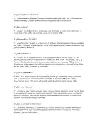 22 ¿Quién es Richard Stallman? 
R/ - Richard Matthew Stallman, con frecuencia abreviado como «rms», es un programador 
estadounidense y fundador del movimiento por el software libre en el mundo. 
23 ¿Qué es Linux? 
R/ - Linux es uno de los términos empleados para referirse a la combinación del núcleo o 
kernel libre similar a Unix denominado Linux con el sistema GNU. 
24 ¿Quién es Linus Torvalds? 
R/ - Linus Benedict Torvalds es un ingeniero de software finlandés estadounidense, conocido 
por iniciar y mantener el desarrollo del "kernel" Linux, basándose en el sistema operativo libre 
Minix creado por Andrew S. 
25 ¿Qué es FreeBSD? 
R/ - FreeBSD es un sistema operativo libre para computadoras basado en las CPU de 
arquitectura Intel, incluyendo procesadores Intel 80386, Intel 80486 (versiones SX y DX), y 
Pentium. También funciona en procesadores compatibles con Intel como AMD y Cyrix. 
Actualmente también es posible utilizarlo hasta en once arquitecturas distintas1 como Alpha, 
AMD64, IA-64, MIPS, PowerPC y UltraSPARC. 
26 ¿Qué es GNU-HURD? 
R/ -GNU Hurd es un conjunto de programas servidores que simulan un sistema operativo 
Unix, que establece la base de la distribución GNU. El Proyecto GNU lo ha estado 
desarrollando desde 1990 como software libre, distribuyéndolo bajo la licencia GPL. 
27 ¿Qué es un Sistema? 
R/ - Un sistema es un objeto complejo cuyos componentes se relacionan con al menos algún 
otro componente; puede ser material o conceptual. Todos los sistemas tienen composición, 
estructura y entorno, pero sólo los sistemas materiales tienen mecanismo, y sólo algunos 
sistemas materiales tienen figura (forma). 
28 ¿Qué es un Sistema Informático? 
R/ - Un sistema informático es un sistema que permite almacenar y procesar información; 
como todo sistema, es el conjunto de partes interrelacionadas: en este caso, hardware, 
software y personal informático 
 