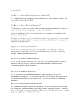 en un segundo. 
40 ¿Qué es un Sistema Operativo Uniproceso o Monoproceso? 
R/ - Los sistemas uniprocesador solo pueden trabajar con un solo procesador si tuviera dos 
seria multiprocesador Ejemplo: DOS. 
41 ¿Qué es un Sistema Operativo Multiproceso? 
R/- Los sistemas multiproceso pueden utilizar varios procesadores para distribuir el trabajo de 
cada uno. Generalmente estos trabajan o pueden ser de dos tipos: 
Asimétrica: es donde el sistema operativo selecciona un procesador maestro y los demás 
funcionan como esclavos. 
Simétrica: en este tipo se envía información o se trabaja con el procesador con menos car ga y 
así se distribuye mejor el trabajo, los procesos son enviados indistintamente a cualquiera de 
los procesadores disponibles. 
42 ¿Qué es un Sistema Operativo de red? 
R/ - Un sistema operativo de red, también llamado NOS, es un software que permite la 
interconexión de ordenadores para poder acceder a los servicios y recursos, hardware y 
software, creando redes de computadoras. 
43 ¿Qué es un Sistema Operativo distribuido? 
R/ - Un sistema operativo distribuido es la unión lógica de un grupo de sistemas operativos 
sobre una colección de nodos computacionales independientes, conectados en red, 
comunicándose y físicamente separados 
44 ¿Qué es un proceso en computación? 
R/ - Un proceso puede informalmente entenderse como un programa en ejecución. 
Formalmente un proceso es "Una unidad de actividad que se caracteriza por la ejecución de 
una secuencia de instrucciones, un estado actual, y un conjunto de recursos del sistema 
asociados". 
45 ¿De qué es responsable un Sistema Operativo? 
R/ - Los sistemas operativos realizan tareas básicas, y sin ellos, el ordenador no funcionaría. 
Asì, por ejemplo, el sistema operativo reconoce la conexión del teclado, organiza y ordena los 
archivos, controla la impresora, la pantalla, etc. Es como un policia de tráfico, pues se encarga 
de que los programas no interfieran entre ellos. 
 