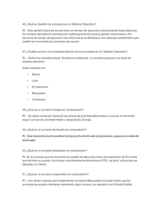 46 ¿Qué es Gestión de procesos en un Sistema Operativo? 
R/ - Esta gestión describe los servicios en tiempo de ejecución prácticamente disponibles por 
los núcleos del sistema operativo de multiprogramación para la gestión de procesos. Por 
servicios de tiempo de ejecución nos referimos al as llamadas a los sistemas predefinidos que 
cuelen ser invocadas por procesos de usuario 
47 ¿Cuáles son los cinco estados básicos de los procesos en un Sistema Operativo? 
R/ - Define su actividad actual. Durante su existencia, un proceso pasa por una serie de 
estados discretos. 
Estos estados son: 
• Nuevo 
• Listo 
• En ejecución 
• Bloqueado 
• Terminado 
48 ¿Qué es un proceso iniciado en computación? 
R/ - Se debe comenzar haciendo las tareas de prioridad alta primero y cuando se terminen 
seguir con las de prioridad media y después las de baja. 
49 ¿Qué es un proceso terminado en computación? 
R/ - Esta transición ocurre cuando el proceso se ha terminado de ejecutarse, y pasa a un estado de 
terminado. 
50 ¿Qué es un proceso bloqueado en computación? 
R/ -Si un proceso que se encuentra en estado de ejecución inicia una operación de E/s antes 
que termine su cuanto, el proceso voluntariamente abandona la CPU, es decir, el proceso se 
bloquea a sí mismo. 
51 ¿Qué es un proceso suspendido en computación? 
R/ - Una de las razones para implementar el estado Bloqueado era poder hacer que los 
procesos se puedan mantener esperando algún suceso, por ejemplo una Entrada/Salida. 
 