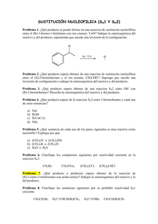 SUSTITUCIÓN NUCLEOFILICA (SN1 Y SN2) 
Problema 1. ¿Qué producto se puede formar en una reaccion de sustitución nucleofílica 
entre el (R)-1-bromo-1-feniletano con ion cianuro, -C≡N? Indique la estereoquímica del 
reactivo y del producto, suponiendo que sucede una inversión de la configuración. 
Br 
Na+ -CN ? 
Problema 2. ¿Qué producto espera obtener de una reaccion de sustitución nucleofílica 
entre el (S)-2-bromohexano y el ion acetato, CH3COO-? Suponga que sucede una 
inversión de configuración e indique la estereoquímica del reactivo y del producto. 
Problema 3. ¿Qué producto espera obtener de una reaccion SN2 entre OH- con 
(R)-2-bromobutano? Describa la estereoquímica del reactivo y del producto. 
Problema 4. ¿Qué producto espera de la reaccion SN2 entre 1-bromobutano y cada una 
de estas sustancias? 
a) NaI 
b) KOH 
c) H-C≡C-Li 
d) NH3 
Problema 5. ¿Qué sustancia de cada uno de los pares siguientes es mas reactiva como 
nucleófilo? Explique por qué. 
a) (CH3)2N- o (CH3)2NH 
b) (CH3)3B o (CH3)3N 
c) H2O o H2S 
Problema 6. Clasifique los compuestos siguientes por reactividad creciente en la 
reaccion SN2: 
CH3Br, CH3OTos, (CH3)3CCl, (CH3)2CHCl 
Problema 7. ¿Qué producto o productos espera obtener de la reaccion de 
(S)-3-cloro-3-metiloctano con acido acético? Indique la estereoquímica del reactivo y la 
del producto. 
Problema 8. Clasifique las sustancias siguientes por su probable reactividad SN1 
creciente. 
CH3CH2Br, H2C=CHCH(Br)CH3, H2C=CHBr, CH3CH(Br)CH3 
 