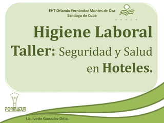 Higiene Laboral
Taller: Seguridad y Salud
en Hoteles.
EHT Orlando Fernández Montes de Oca
Santiago de Cuba
Lic. Ivette González Odio.
 
