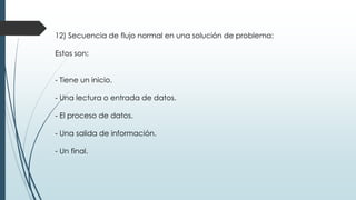 12) Secuencia de flujo normal en una solución de problema:
Estos son:
- Tiene un inicio.
- Una lectura o entrada de datos.
- El proceso de datos.
- Una salida de información.
- Un final.
 
