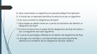 8) Que caracteriza un algoritmo en pseudocódigo? Da ejemplo
9) A través de un ejemplo identifica la estructura de un algoritmo
10) en que consiste los diagramas de flujo?
11)Que reglas se deben tener en cuenta al momento de diseñar un
diagrama de flujo?
12)Cual es la estructura a seguir de los diagramas de flujo de datos y
por consiguiente de todo algoritmo
13) cual es la psicología utilizada en el diseño de diagramas de flujo
14) escoge una ventaja y una desventaja que sea importante
destacar en el diseño de los diagramas de flujo. Explica
 