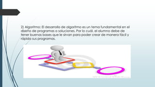 2) Algoritmo: El desarrollo de algoritmo es un tema fundamental en el
diseño de programas o soluciones. Por lo cuál, el alumno debe de
tener buenas bases que le sirvan para poder crear de manera fácil y
rápida sus programas.
 