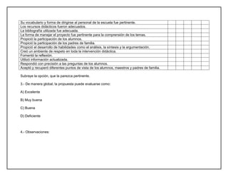 Su vocabulario y forma de dirigirse al personal de la escuela fue pertinente.
Los recursos didácticos fueron adecuados.
La bibliografía utilizada fue adecuada.
La forma de manejar el proyecto fue pertinente para la comprensión de los temas.
Propició la participación de los alumnos.
Propició la participación de los padres de familia.
Propició el desarrollo de habilidades como el análisis, la síntesis y la argumentación.
Creó un ambiente de respeto en toda la intervención didáctica.
Fomentó la reflexión.
Utilizó información actualizada.
Respondió con precisión a las preguntas de los alumnos.
Aceptó y recuperó diferentes puntos de vista de los alumnos, maestros y padres de familia.
Subraye la opción, que la parezca pertinente.
3.- De manera global, la propuesta puede evaluarse como:
A) Excelente
B) Muy buena
C) Buena
D) Deficiente
4.- Observaciones:
 