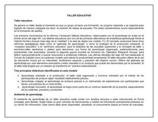 TALLER EDUCATIVO
Taller educativo
Se genera un taller desde el momento en que un grupo ya tiene una formación, se propone mejorarla y se organiza para
lograrlo de manera colegiada (es decir, el carácter de clases de escuela). Por estas características ocurre especialmente
en la formación de adultos.
Los primeros movimientos de la reforma, introducen talleres educativos, relacionados con el aprendizaje en aulas en el
primer tercio del siglo XX. Los talleres educativos son una de las primeras alternativas de enseñanza-aprendizaje frente al
método frontal y buscan traer algo de la “realidad” a la sala de clases (ver modelo 11). El concepto evolucionó hacia otras
reformas pedagógicas tales como el “gabinete de aprendizaje” o como la analogía de la producción artesanal, el
“congreso educativo” o el “seminario educativo” para la didáctica de las escuelas superiores y el concepto de taller o
seminario-taller (workshop o atelier) para denominar una forma de aprendizaje organizado, preferentemente para
practicantes más avanzados. Durante la segunda guerra mundial se formaron los “Operation Research Groups” para
definir operacionalmente y buscar soluciones a problemas militares. Las últimas décadas del siglo XX han destacado el
Círculo de Calidad como un poderoso modelo para elevar la productividad empresarial. El taller educativo difiere de la red
de educación mutua por su intensidad, localización espacial y precisión del objetivo común. Difiere del gabinete de
aprendizaje por usar elementos avanzados y estar orientado a un producto que puede ser demandado por la sociedad. Si
el taller está dirigido por un maestro se transforma en “practica especializada”.
Tres principios didácticos identificados en este modelo
 Aprendizaje orientado a la producción, el taller está organizado y funciona orientado por el interés de los
participantes de producir algún resultado relativamente preciso;
 Aprendizaje colegial, el aprendizaje se produce gracias a un intercambio de experiencias con participantes que
tienen una práctica de un nivel similar;
 Aprendizaje innovador, el aprendizaje se logra como parte de un continuo desarrollo de la práctica, especialmente
de los sistemas, procesos y productos.
Ambiente de aprendizaje
El ambiente de aprendizaje de un taller educativo suele contar con amplios recursos y estar estructurado en forma
compleja, pero flexible. Suele haber un gran volumen de herramientas y medios de información previamente probados en
un centro de información. Este centro debe tener disponibles, sobretodo, el conocimiento básico en forma de manuales,
 