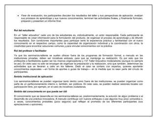  Fase de evaluación, los participantes discuten los resultados del taller y sus perspectivas de aplicación, evalúan
sus procesos de aprendizaje y sus nuevos conocimientos, terminan las actividades finales, y finalmente formulan,
preparan y presentan un informe final.
Rol del estudiante
En un “taller educativo” cada uno de los estudiantes es, individualmente, un actor responsable. Cada participante es
responsable de crear información para la formulación del producto, de organizar el proceso de aprendizaje y de difundir
los resultados. Son condiciones importantes para participar tanto la experiencia práctica y familiaridad con el nuevo
conocimiento en el respectivo campo, como la capacidad de organización individual y la coordinación con otros, la
creatividad para encontrar soluciones comunes y para vincular conocimientos con la práctica.
Rol del profesor o facilitador
Ya que los seminarios-talleres se suelen ofrecer fuera de los programas de formación formal, a menudo en las
instituciones privadas, deben ser iniciativas exitosas, para que se mantenga su realización. Es por esto que los
profesores o facilitadores suelen ser los mismos organizadores y 137 Taller Educativo moderadores (aunque no siempre
es así). En este caso no sólo se encargan de organizar la preparación y la realización, sino que también, determinan las
actividades que se llevaran a cabo en los talleres. Dado el caso se contara con expertos, quienes aportarán
conocimientos especiales —en forma de aportes o guías de trabajo— en la medida que no sean parte del círculo de
participantes.
Ámbito institucional de aplicación
Los seminarios-talleres se pueden organizar tanto dentro como fuera de las instituciones; se pueden organizar como
parte de un perfeccionamiento interno o, también, ser públicos. En este caso, se pueden realizar sesiones locales con
participación libre, por ejemplo, en el caso de iniciativas ciudadanas.
Ámbito del conocimiento en que puede ser útil
El conocimiento que se desarrolla en los seminarios-talleres es, predominantemente, la solución de algún problema o el
desarrollo de una práctica innovadora. A menudo contribuye con nuevos enfoques o usa algunos muy poco conocidos o,
a veces, conocimientos probables (poco seguros) que reflejan el promedio de los diferentes participantes (sus
apreciaciones u opiniones).
 