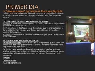 PRIMER DIA1. "Llaves en mano" por Marco A. Mora von Rechnitz
"Llaves en mano es la mejor forma de asegurarse que el diseño llegará
a detalles totales, y al mismo tiempo, la manera mas fácil de perder
dinero“
TRES SEGMENTOS DE PROYECTOS LLAVE EN MANO
A. Total: el diseñador se encarga de contratar a todos los trabajadores o
participantes del proyecto.
B. Parcial: Aquí el diseñador entra después de que ya el arquitecto y el
luminotécnico han entrado y se decide quien tomara el mando o
control del proyecto.
C. Mixto: El diseñador es como un Project Manager, y cada especialista
hace su trabajo.
PASOS DE EJECUCION DE UN PROYECTO:
*Conceptualización: aquí se piensa en el compromiso que se tiene con
el usuario, de hacer que el mismo se sienta satisfecho y cómodo en el
espacio que ha de habitar.
Se deben crear Moodboards donde se presenten escalas, texturas,
estilos, sensaciones, colores, mobiliarios. Y el diseñador debe de tomar
precaución, y hacer que firmen todos los papeles de acuerdo con lo
propuesto.
*Diseño
*Construcción
*Acondicionamiento
 