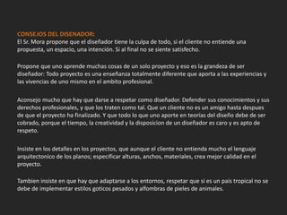 CONSEJOS DEL DISENADOR:
El Sr. Mora propone que el diseñador tiene la culpa de todo, si el cliente no entiende una
propuesta, un espacio, una intención. Si al final no se siente satisfecho.
Propone que uno aprende muchas cosas de un solo proyecto y eso es la grandeza de ser
diseñador: Todo proyecto es una enseñanza totalmente diferente que aporta a las experiencias y
las vivencias de uno mismo en el ambito profesional.
Aconsejo mucho que hay que darse a respetar como diseñador. Defender sus conocimientos y sus
derechos profesionales, y que los traten como tal. Que un cliente no es un amigo hasta despues
de que el proyecto ha finalizado. Y que todo lo que uno aporte en teorías del diseño debe de ser
cobrado, porque el tiempo, la creatividad y la disposicion de un diseñador es caro y es apto de
respeto.
Insiste en los detalles en los proyectos, que aunque el cliente no entienda mucho el lenguaje
arquitectonico de los planos; especificar alturas, anchos, materiales, crea mejor calidad en el
proyecto.
Tambien insiste en que hay que adaptarse a los entornos, respetar que si es un pais tropical no se
debe de implementar estilos goticos pesados y alfombras de pieles de animales.
 