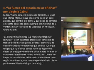 2. “La fuerza del espacio en las oficinas”
por Virginia Cabral
La Sra. Virgina empezó insistiendo también, al igual
que Marco Mora, en que el entorno tiene un peso
grande, que cambia a la gente y que debe de tomarse
en cuenta poniendo como ejemplo el Síndrome de la
Ventana Rota y la oficina de Steelcase en Michigan,
Grand Rapids.
"El mundo ha cambiado y la manera de trabajar
también" y con esta frase presenta el concepto de
trabajo de la marca Ergotec, de crear bienestar; de
diseñar espacios corporativos que quieras ir, no que
tengas que ir; oficinas donde nadie te diga como
debes de trabajar y en donde; oficinas que forman un
ecosistema totalmente nuevo y didáctico. Donde no
hayan incomodidades del espacio o mobiliario, pues
según los números, una persona pierde 90 min diario
por incomodidades de lugar de trabajo.
 