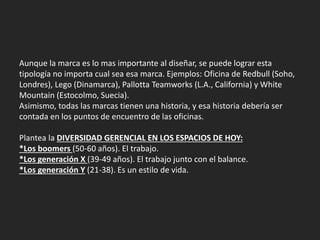 Aunque la marca es lo mas importante al diseñar, se puede lograr esta
tipología no importa cual sea esa marca. Ejemplos: Oficina de Redbull (Soho,
Londres), Lego (Dinamarca), Pallotta Teamworks (L.A., California) y White
Mountain (Estocolmo, Suecia).
Asimismo, todas las marcas tienen una historia, y esa historia debería ser
contada en los puntos de encuentro de las oficinas.
Plantea la DIVERSIDAD GERENCIAL EN LOS ESPACIOS DE HOY:
*Los boomers (50-60 años). El trabajo.
*Los generación X (39-49 años). El trabajo junto con el balance.
*Los generación Y (21-38). Es un estilo de vida.
 
